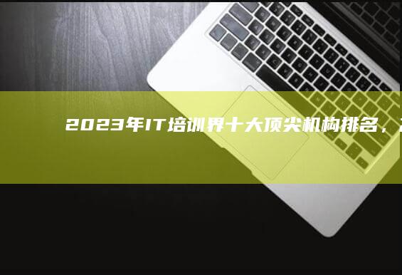 2023年IT培训界十大顶尖机构排名，高端技能培养首选榜单