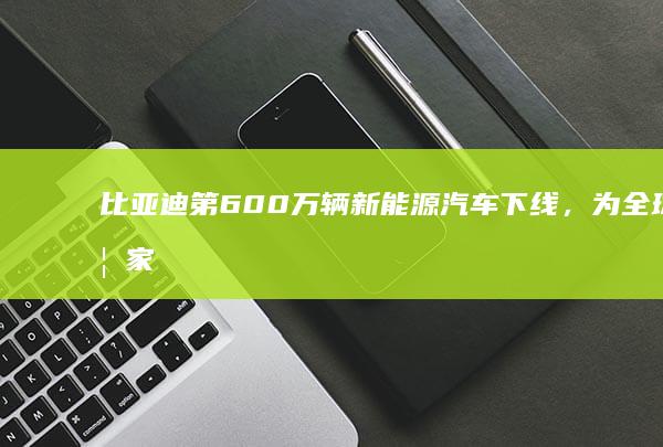 比亚迪第 600 万辆新能源汽车下线，为全球首家，生产 100 万辆仅用时 3 个多月，透露哪些信息？